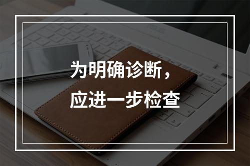 为明确诊断，应进一步检查