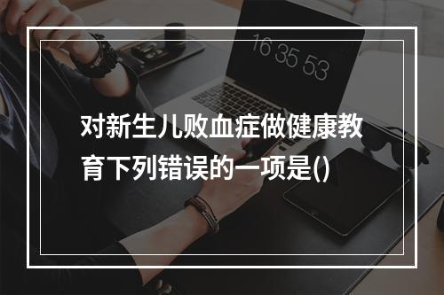 对新生儿败血症做健康教育下列错误的一项是()