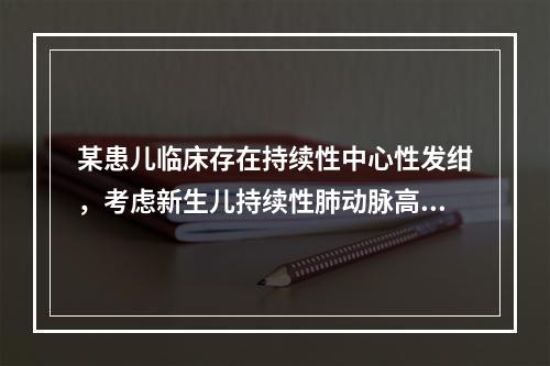 某患儿临床存在持续性中心性发绀，考虑新生儿持续性肺动脉高压，