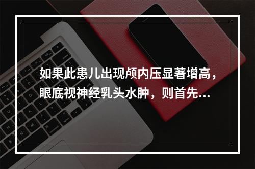 如果此患儿出现颅内压显著增高，眼底视神经乳头水肿，则首先应该