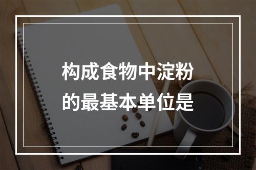 构成食物中淀粉的最基本单位是