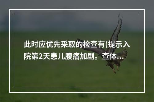 此时应优先采取的检查有(提示入院第2天患儿腹痛加剧。查体：上