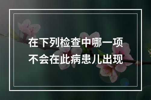 在下列检查中哪一项不会在此病患儿出现