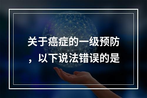 关于癌症的一级预防，以下说法错误的是