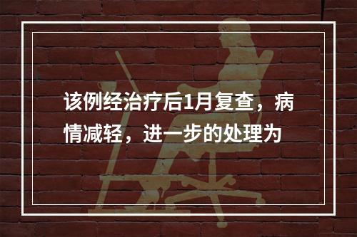 该例经治疗后1月复查，病情减轻，进一步的处理为