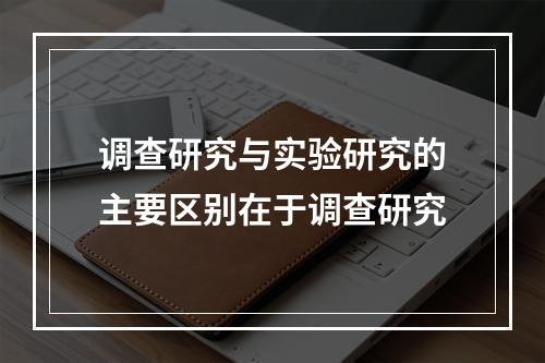 调查研究与实验研究的主要区别在于调查研究