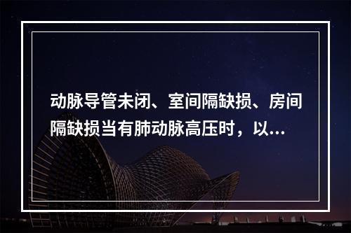 动脉导管未闭、室间隔缺损、房间隔缺损当有肺动脉高压时，以下哪