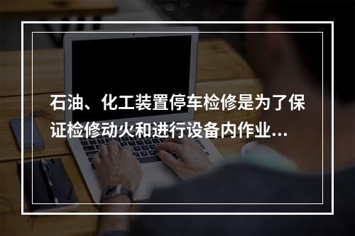 石油、化工装置停车检修是为了保证检修动火和进行设备内作业安全