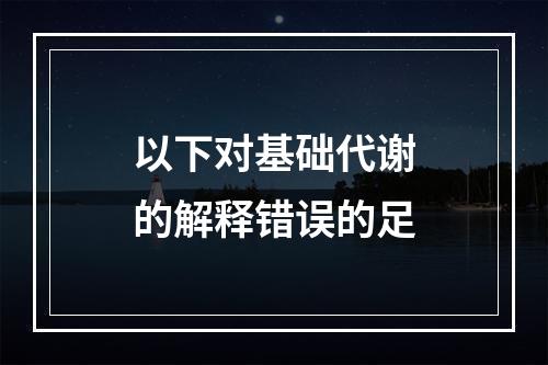 以下对基础代谢的解释错误的足