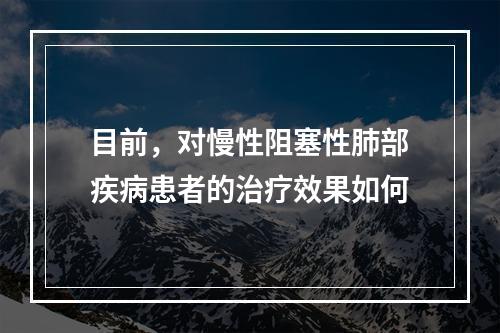 目前，对慢性阻塞性肺部疾病患者的治疗效果如何