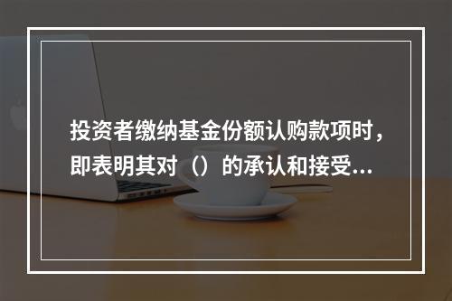 投资者缴纳基金份额认购款项时，即表明其对（）的承认和接受，此