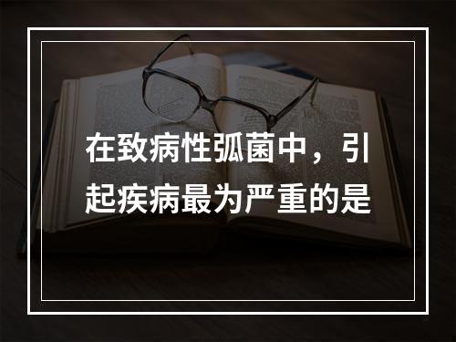 在致病性弧菌中，引起疾病最为严重的是