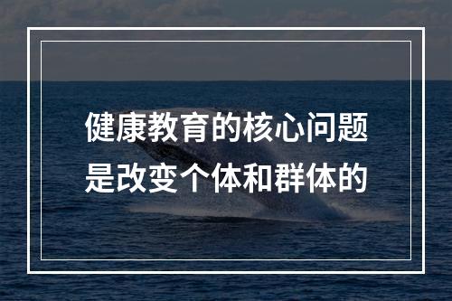 健康教育的核心问题是改变个体和群体的