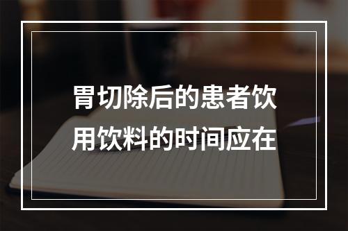 胃切除后的患者饮用饮料的时间应在