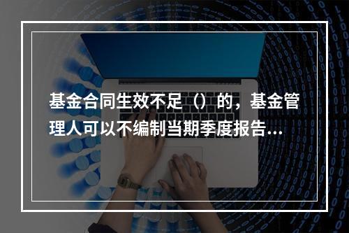 基金合同生效不足（）的，基金管理人可以不编制当期季度报告.半