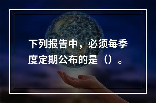 下列报告中，必须每季度定期公布的是（）。