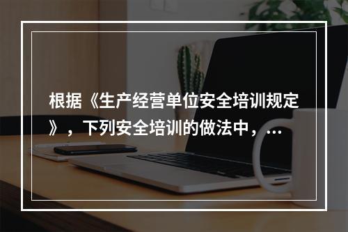 根据《生产经营单位安全培训规定》，下列安全培训的做法中，正确