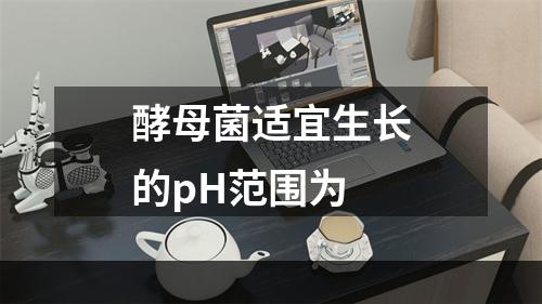 酵母菌适宜生长的pH范围为