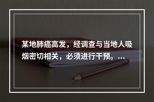 某地肺癌高发，经调查与当地人吸烟密切相关，必须进行干预。为制