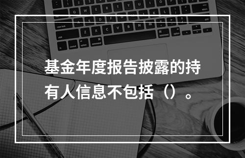 基金年度报告披露的持有人信息不包括（）。