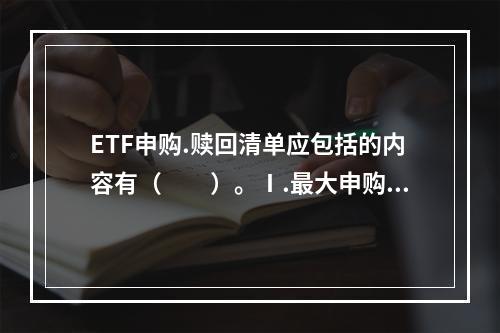 ETF申购.赎回清单应包括的内容有（　　）。Ⅰ.最大申购Ⅱ.