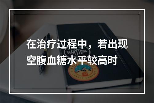 在治疗过程中，若出现空腹血糖水平较高时