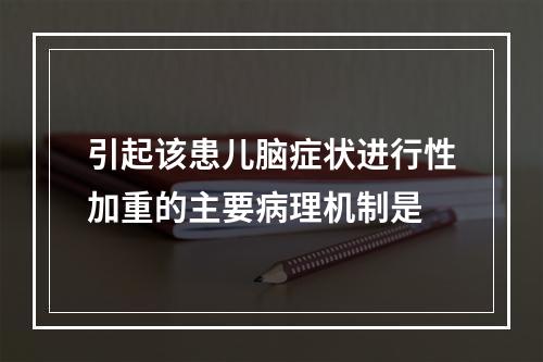 引起该患儿脑症状进行性加重的主要病理机制是