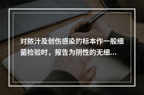 对脓汁及创伤感染的标本作一般细菌检验时，报告为阴性的无细菌生