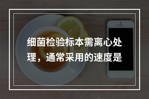 细菌检验标本需离心处理，通常采用的速度是