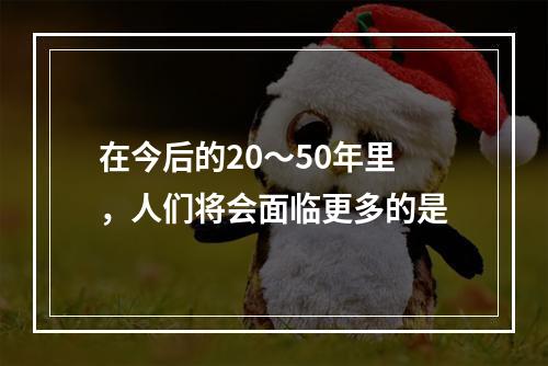 在今后的20～50年里，人们将会面临更多的是