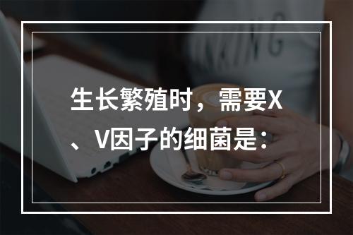 生长繁殖时，需要X、V因子的细菌是：