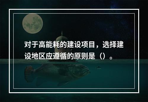 对于高能耗的建设项目，选择建设地区应遵循的原则是（）。