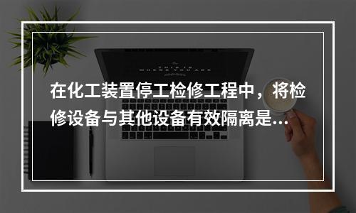 在化工装置停工检修工程中，将检修设备与其他设备有效隔离是保证