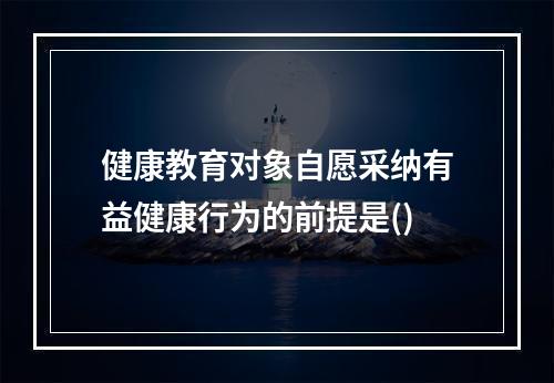 健康教育对象自愿采纳有益健康行为的前提是()