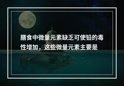 膳食中微量元素缺乏可使铅的毒性增加，这些微量元素主要是