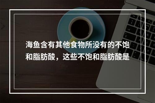 海鱼含有其他食物所没有的不饱和脂肪酸，这些不饱和脂肪酸是