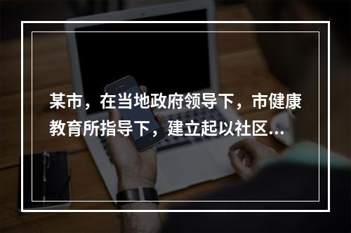 某市，在当地政府领导下，市健康教育所指导下，建立起以社区卫生