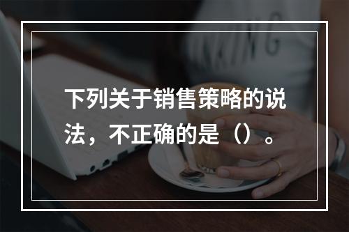 下列关于销售策略的说法，不正确的是（）。