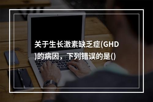 关于生长激素缺乏症(GHD)的病因，下列错误的是()