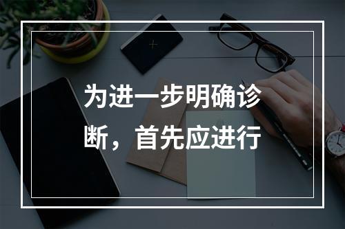 为进一步明确诊断，首先应进行