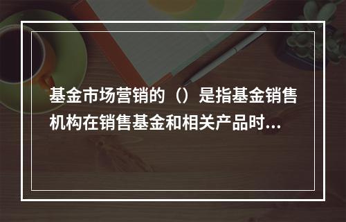 基金市场营销的（）是指基金销售机构在销售基金和相关产品时，应