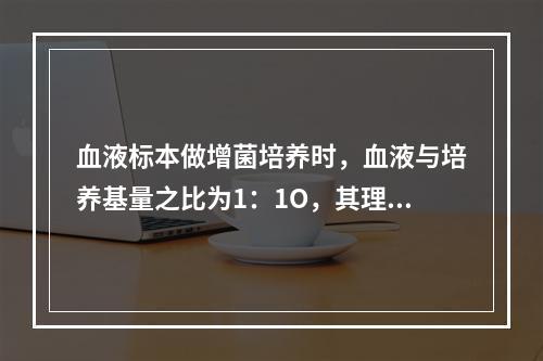 血液标本做增菌培养时，血液与培养基量之比为1：1O，其理由是