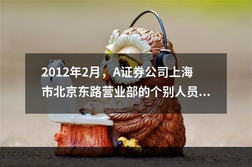 2012年2月，A证券公司上海市北京东路营业部的个别人员在销