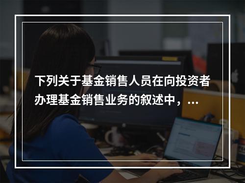 下列关于基金销售人员在向投资者办理基金销售业务的叙述中，错误