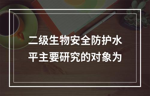 二级生物安全防护水平主要研究的对象为