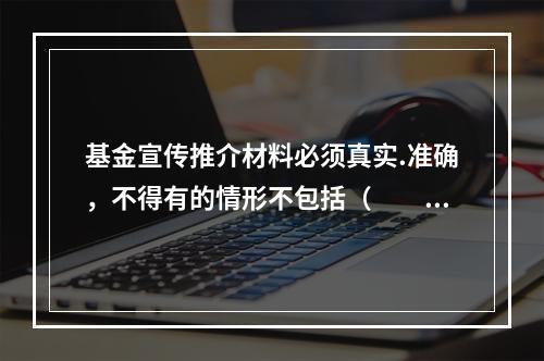 基金宣传推介材料必须真实.准确，不得有的情形不包括（　　）。