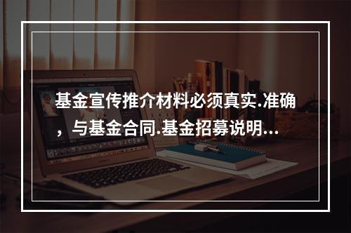 基金宣传推介材料必须真实.准确，与基金合同.基金招募说明书相