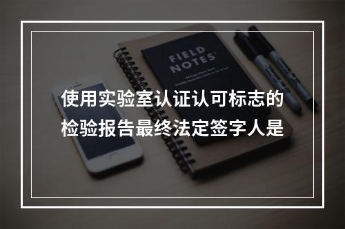 使用实验室认证认可标志的检验报告最终法定签字人是