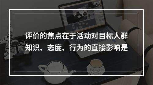 评价的焦点在于活动对目标人群知识、态度、行为的直接影响是