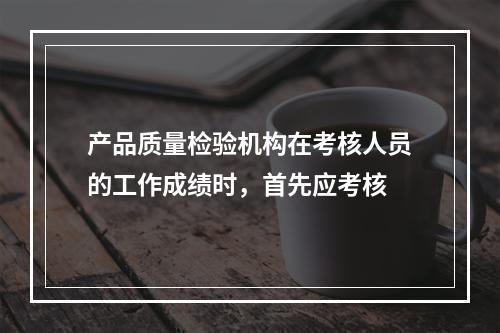 产品质量检验机构在考核人员的工作成绩时，首先应考核